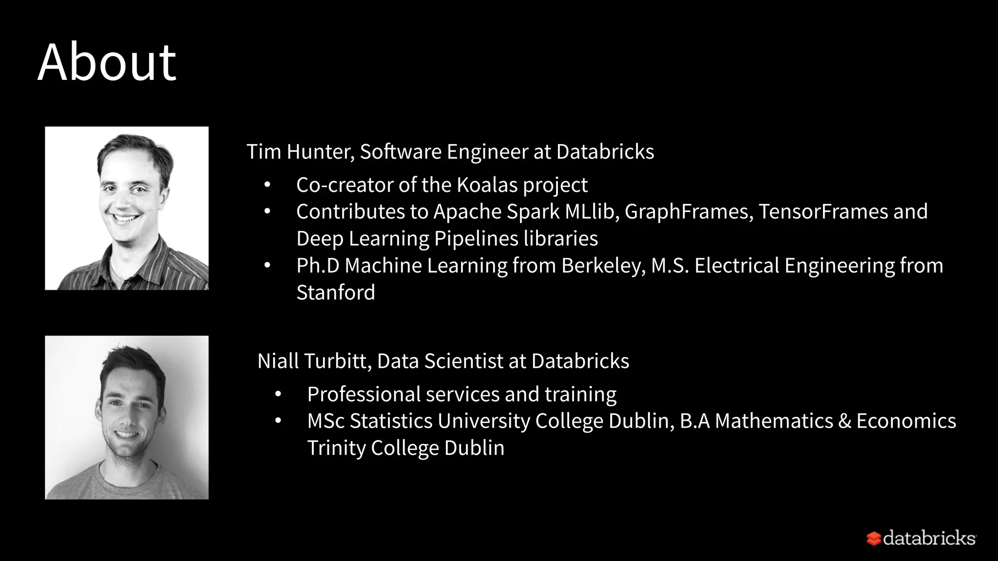 About
Niall Turbitt, Data Scientist at Databricks
• Professional services and training
• MSc Statistics University College Dublin, B.A Mathematics & Economics
Trinity College Dublin
Tim Hunter, Software Engineer at Databricks
• Co-creator of the Koalas project
• Contributes to Apache Spark MLlib, GraphFrames, TensorFrames and
Deep Learning Pipelines libraries
• Ph.D Machine Learning from Berkeley, M.S. Electrical Engineering from
Stanford
 