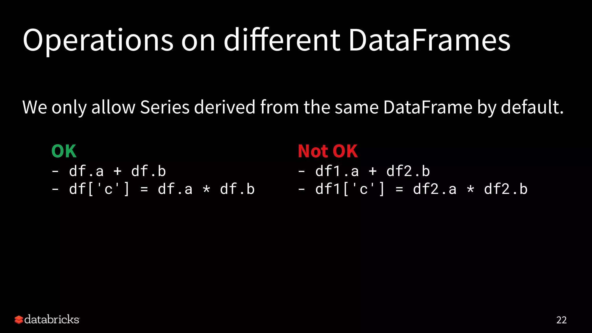 Operations on diﬀerent DataFrames
We only allow Series derived from the same DataFrame by default.
22
OK
- df.a + df.b
- df['c'] = df.a * df.b
Not OK
- df1.a + df2.b
- df1['c'] = df2.a * df2.b
 