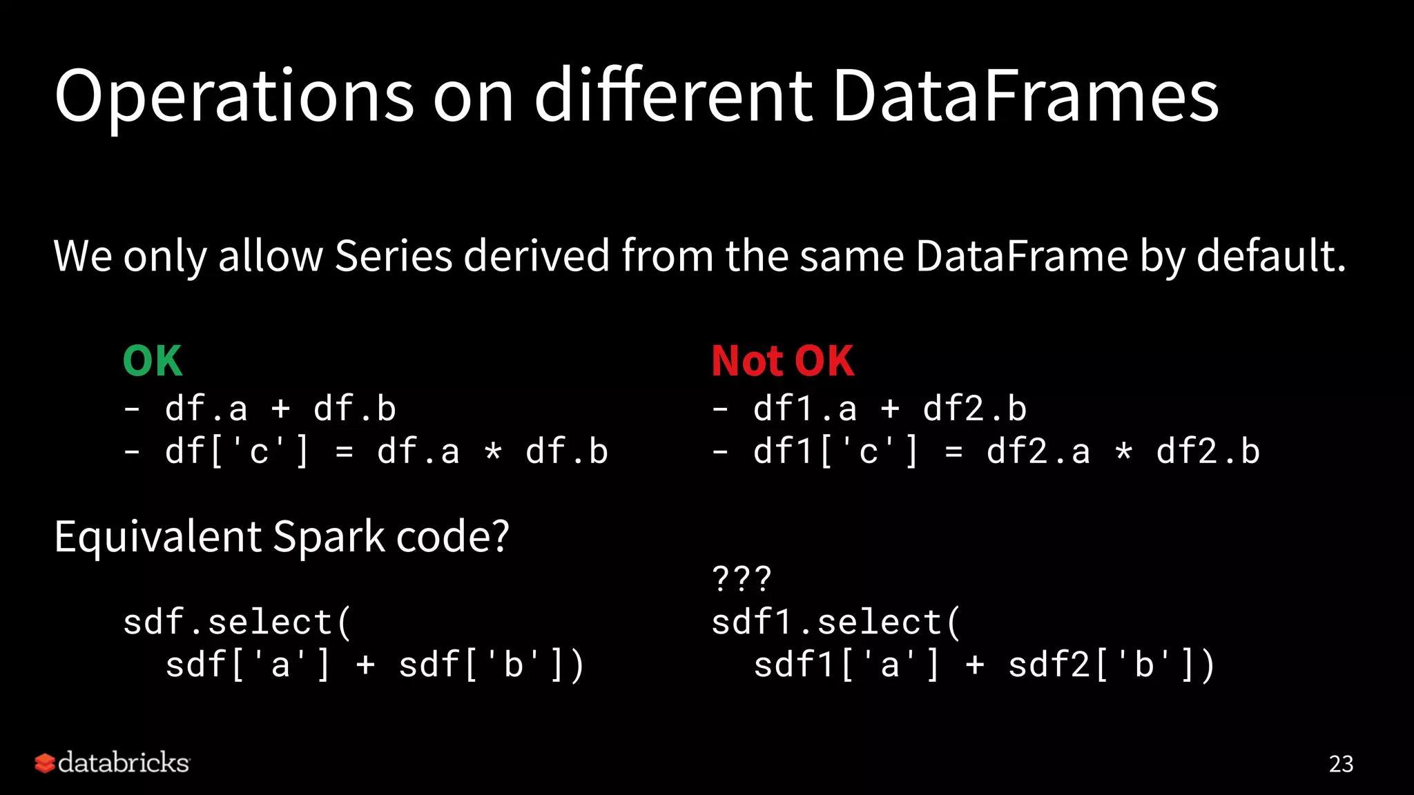 Operations on diﬀerent DataFrames
We only allow Series derived from the same DataFrame by default.
Equivalent Spark code?
23
OK
- df.a + df.b
- df['c'] = df.a * df.b
sdf.select(
sdf['a'] + sdf['b'])
Not OK
- df1.a + df2.b
- df1['c'] = df2.a * df2.b
???
sdf1.select(
sdf1['a'] + sdf2['b'])
 