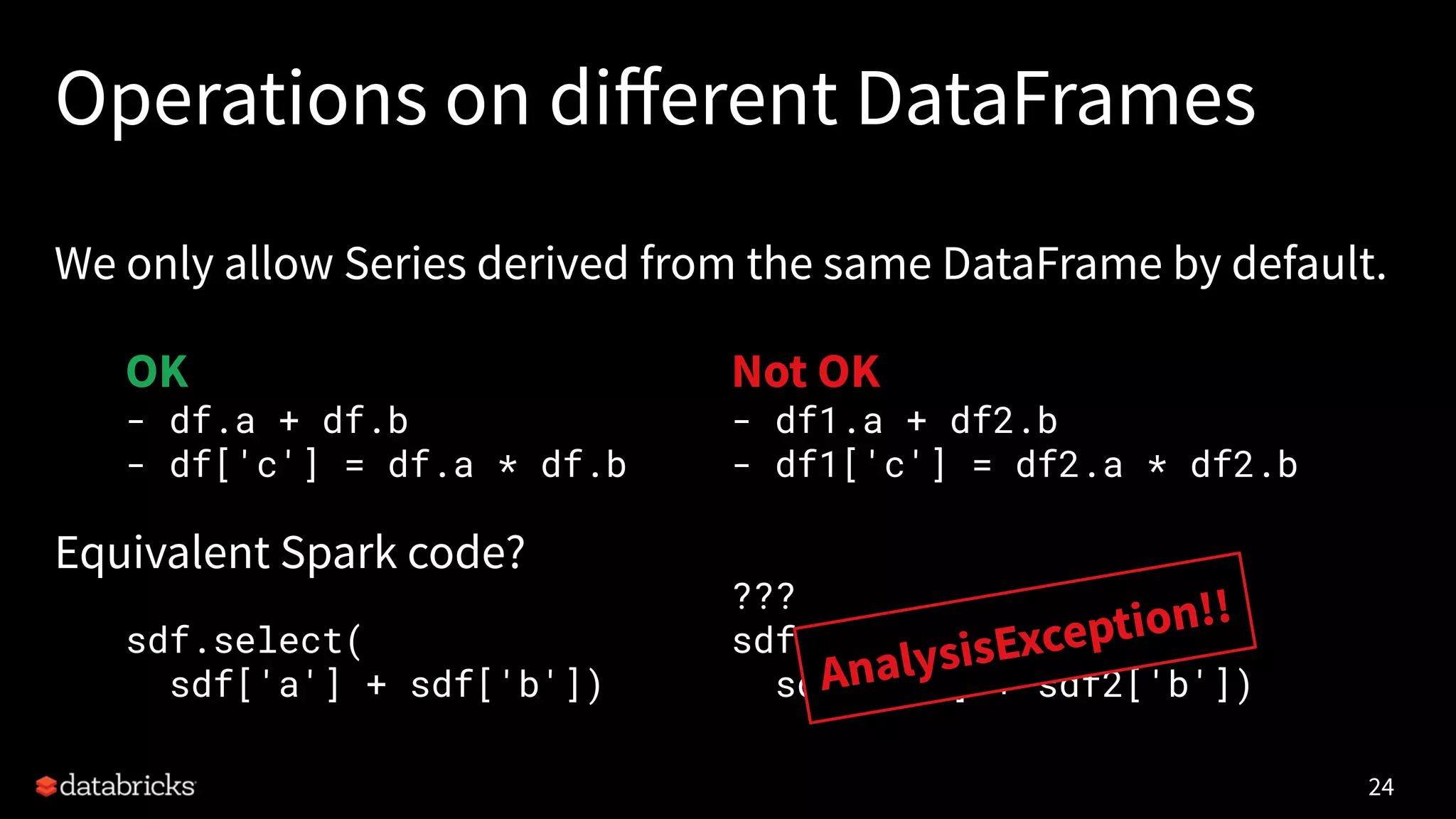 Operations on diﬀerent DataFrames
We only allow Series derived from the same DataFrame by default.
Equivalent Spark code?
24
OK
- df.a + df.b
- df['c'] = df.a * df.b
sdf.select(
sdf['a'] + sdf['b'])
Not OK
- df1.a + df2.b
- df1['c'] = df2.a * df2.b
???
sdf1.select(
sdf1['a'] + sdf2['b'])AnalysisException!!
 