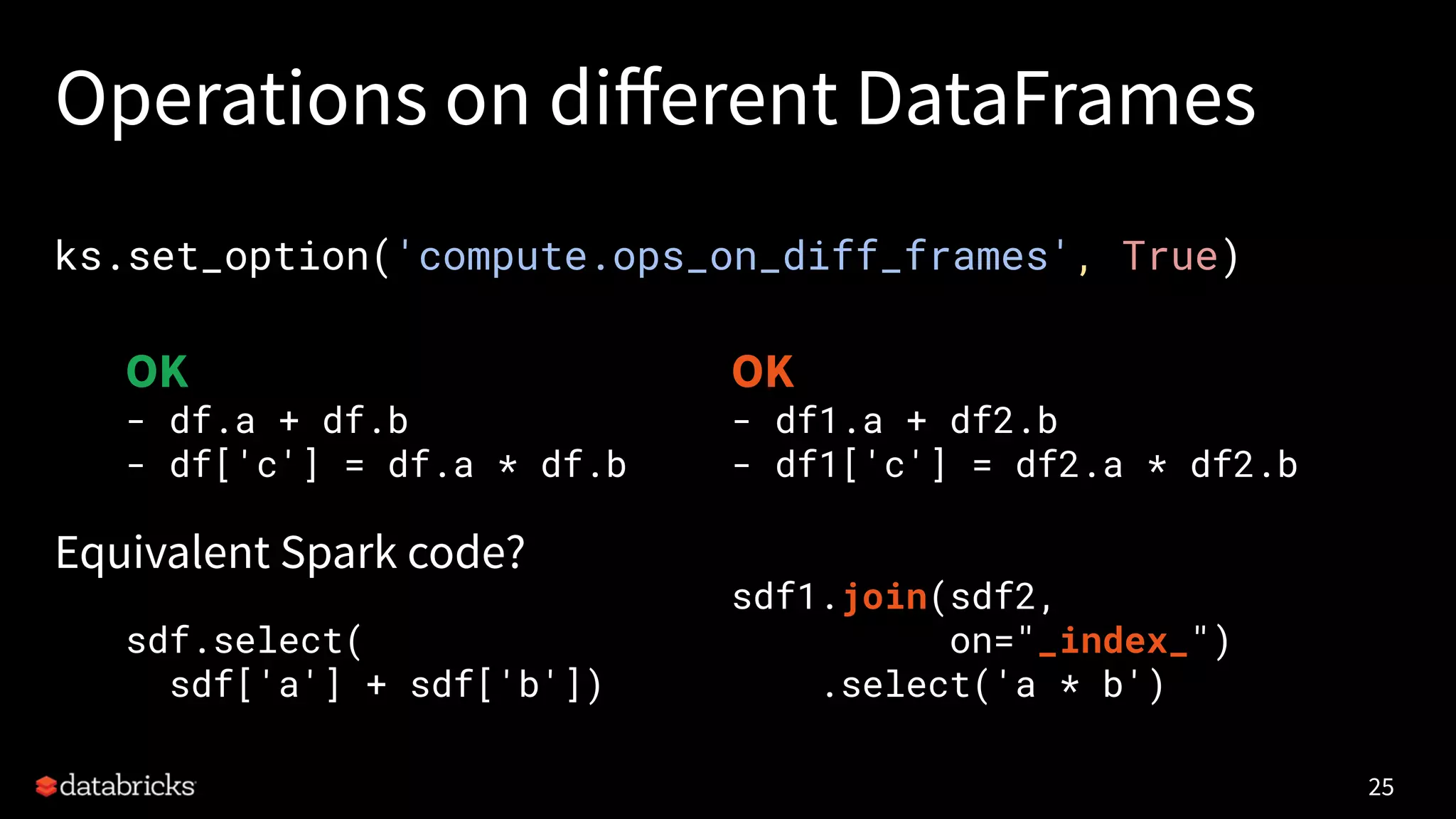 Operations on diﬀerent DataFrames
ks.set_option('compute.ops_on_diff_frames', True)
Equivalent Spark code?
25
OK
- df.a + df.b
- df['c'] = df.a * df.b
sdf.select(
sdf['a'] + sdf['b'])
OK
- df1.a + df2.b
- df1['c'] = df2.a * df2.b
sdf1.join(sdf2,
on="_index_")
.select('a * b')
 
