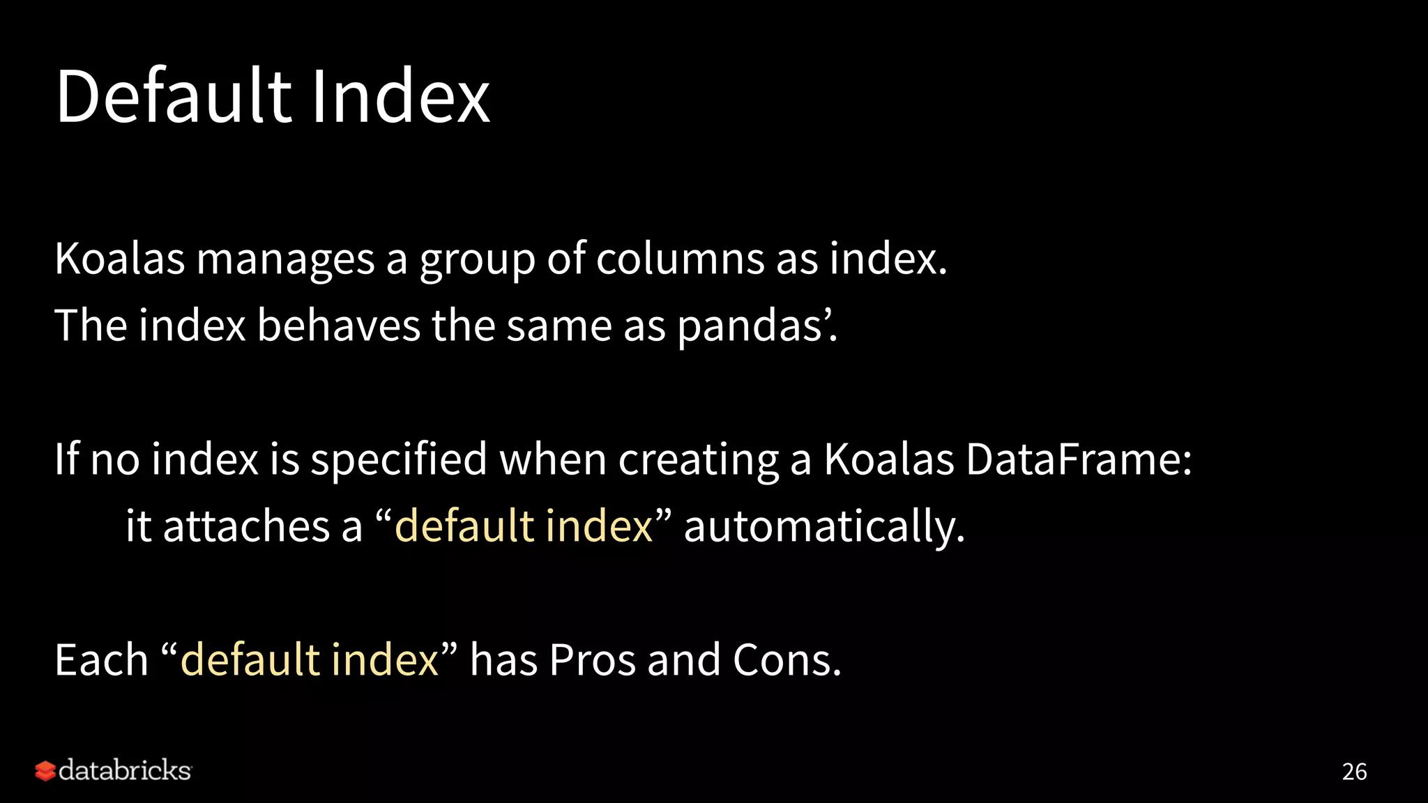 Default Index
Koalas manages a group of columns as index.
The index behaves the same as pandas’.
If no index is specified when creating a Koalas DataFrame:
it attaches a “default index” automatically.
Each “default index” has Pros and Cons.
26
 