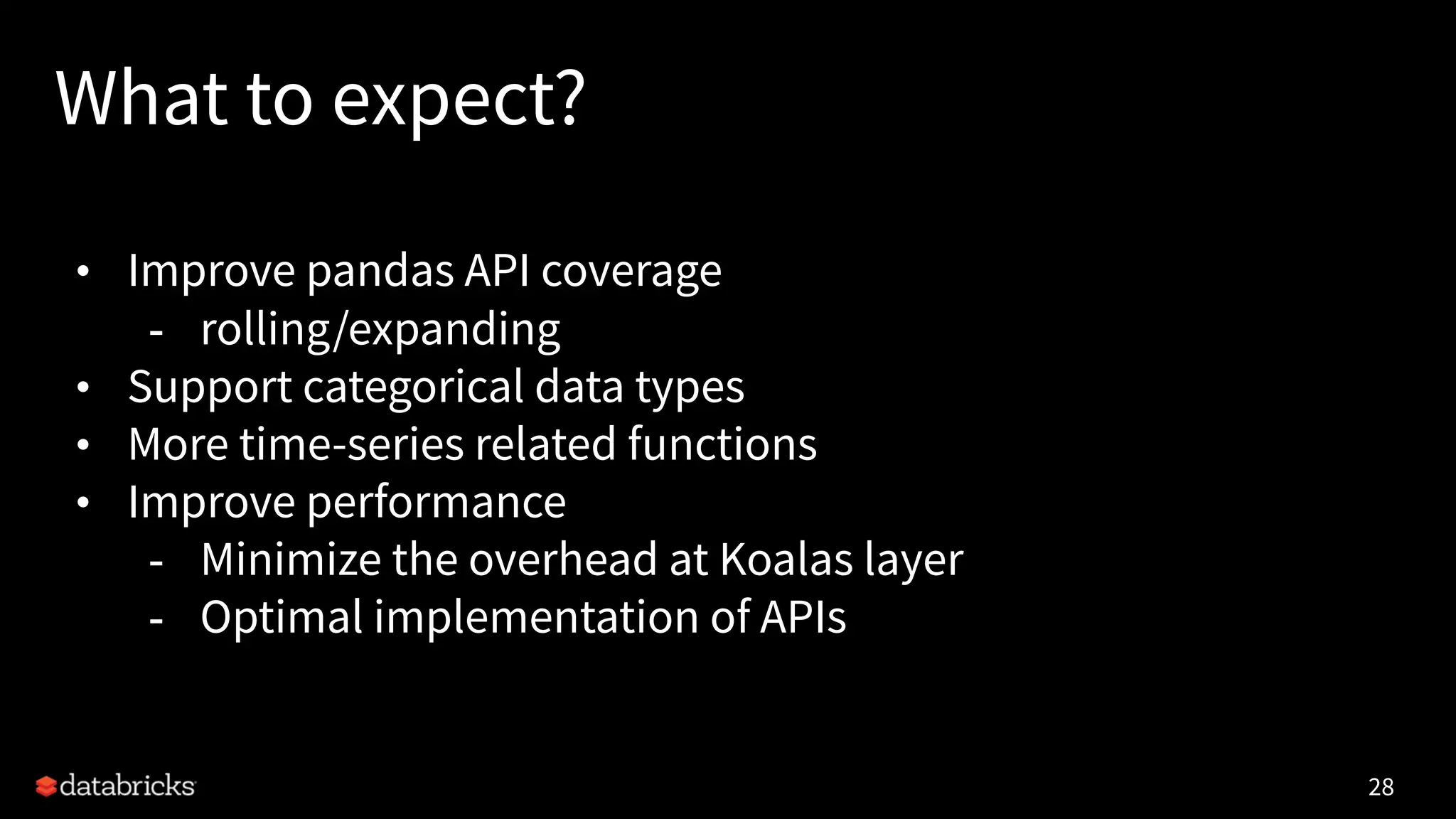 What to expect?
• Improve pandas API coverage
- rolling/expanding
• Support categorical data types
• More time-series related functions
• Improve performance
- Minimize the overhead at Koalas layer
- Optimal implementation of APIs
28
 