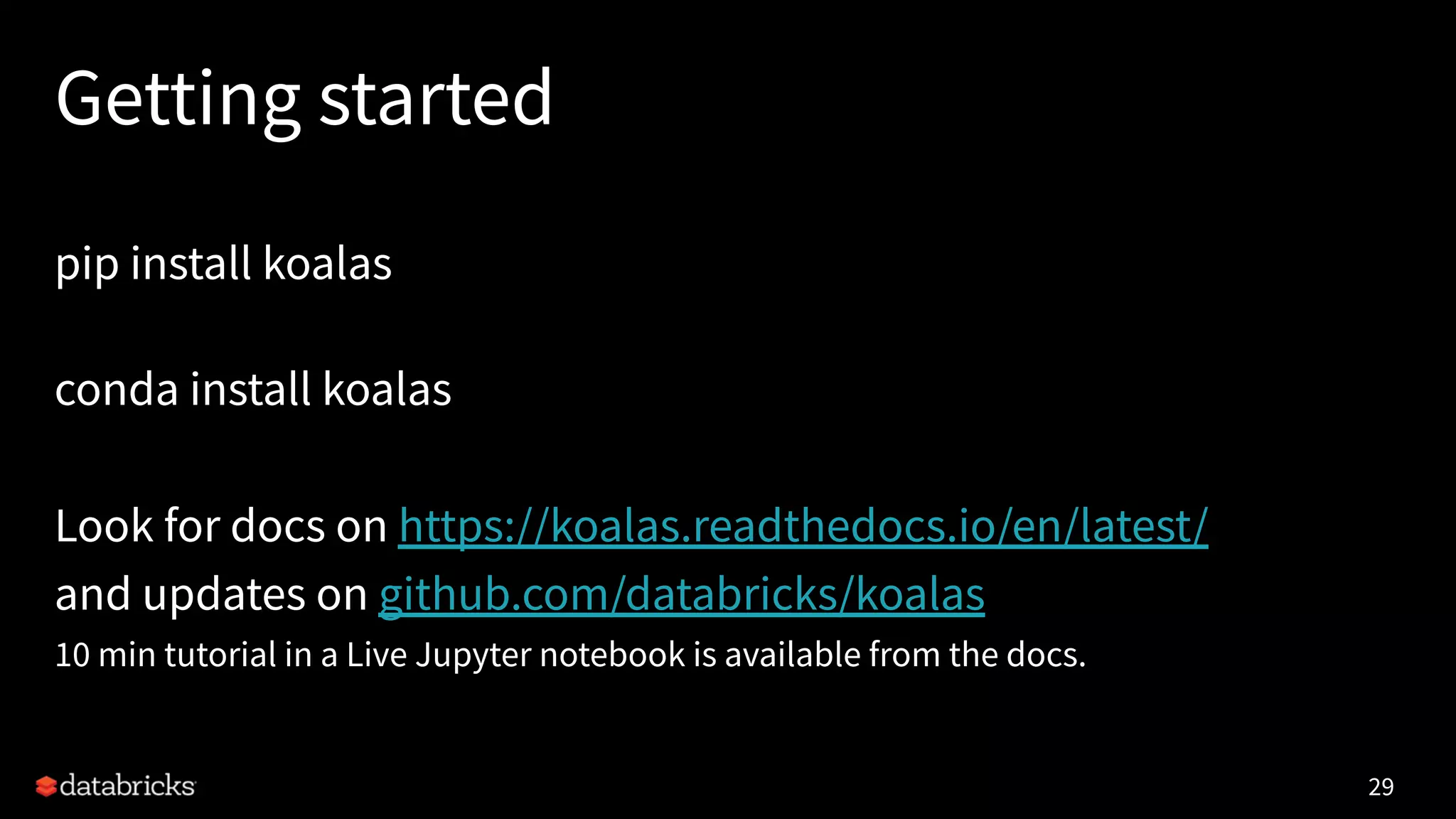 Getting started
pip install koalas
conda install koalas
Look for docs on https://koalas.readthedocs.io/en/latest/
and updates on github.com/databricks/koalas
10 min tutorial in a Live Jupyter notebook is available from the docs.
29
 