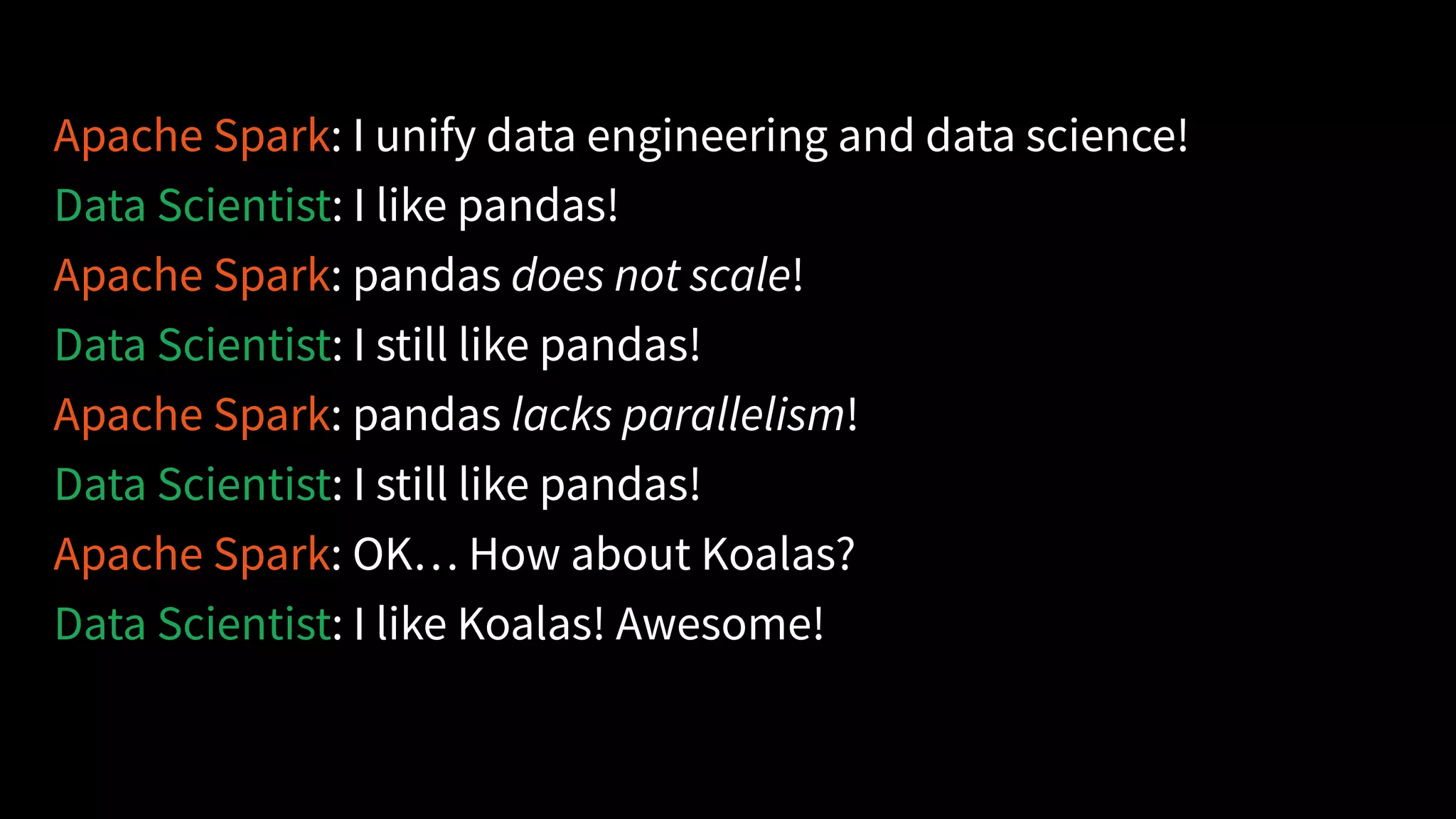 Apache Spark: I unify data engineering and data science!
Data Scientist: I like pandas!
Apache Spark: pandas does not scale!
Data Scientist: I still like pandas!
Apache Spark: pandas lacks parallelism!
Data Scientist: I still like pandas!
Apache Spark: OK… How about Koalas?
Data Scientist: I like Koalas! Awesome!
 