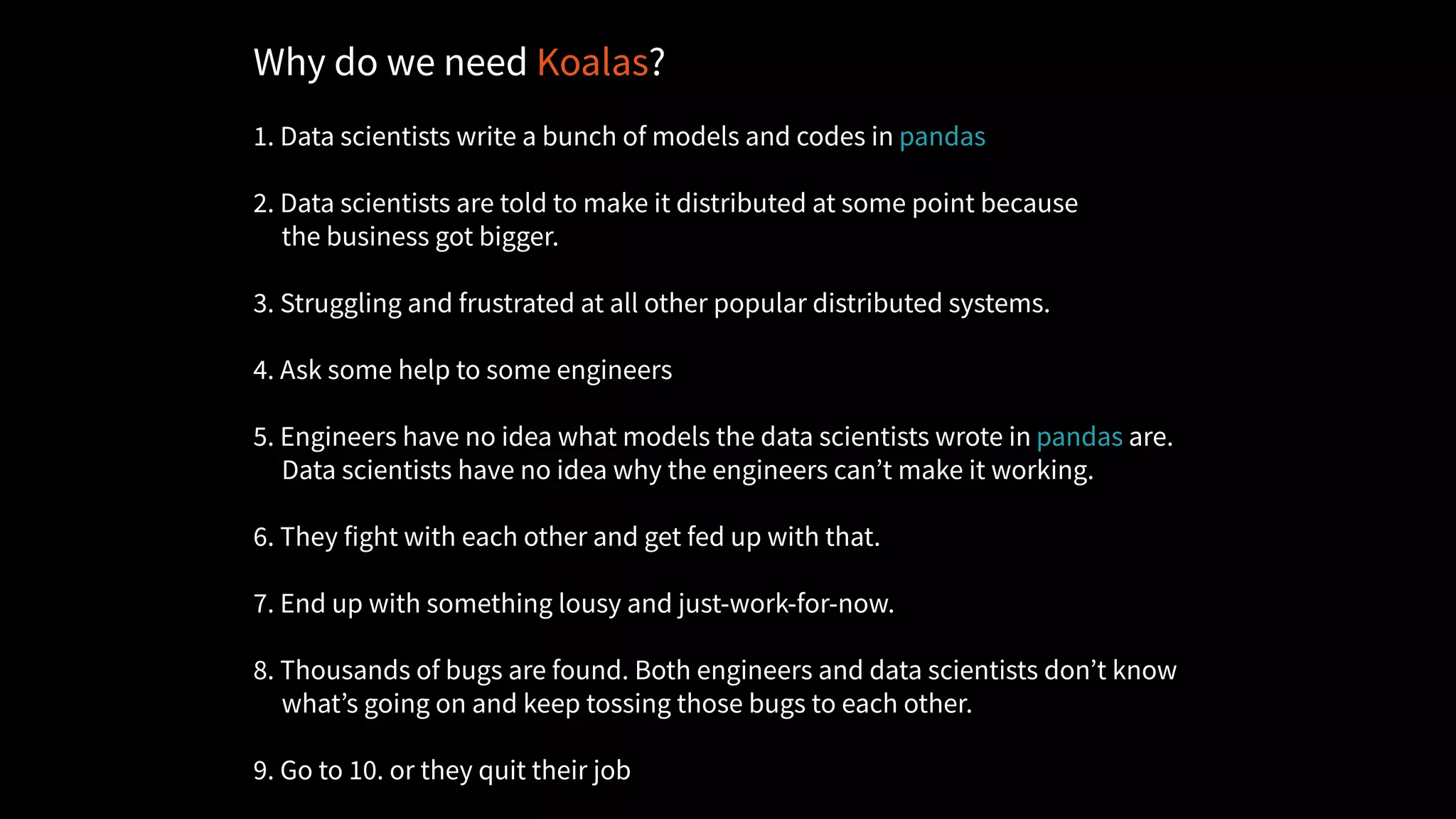 Why do we need Koalas?
1. Data scientists write a bunch of models and codes in pandas
2. Data scientists are told to make it distributed at some point because
the business got bigger.
3. Struggling and frustrated at all other popular distributed systems.
4. Ask some help to some engineers
5. Engineers have no idea what models the data scientists wrote in pandas are.
Data scientists have no idea why the engineers can’t make it working.
6. They fight with each other and get fed up with that.
7. End up with something lousy and just-work-for-now.
8. Thousands of bugs are found. Both engineers and data scientists don’t know
what’s going on and keep tossing those bugs to each other.
9. Go to 10. or they quit their job
 