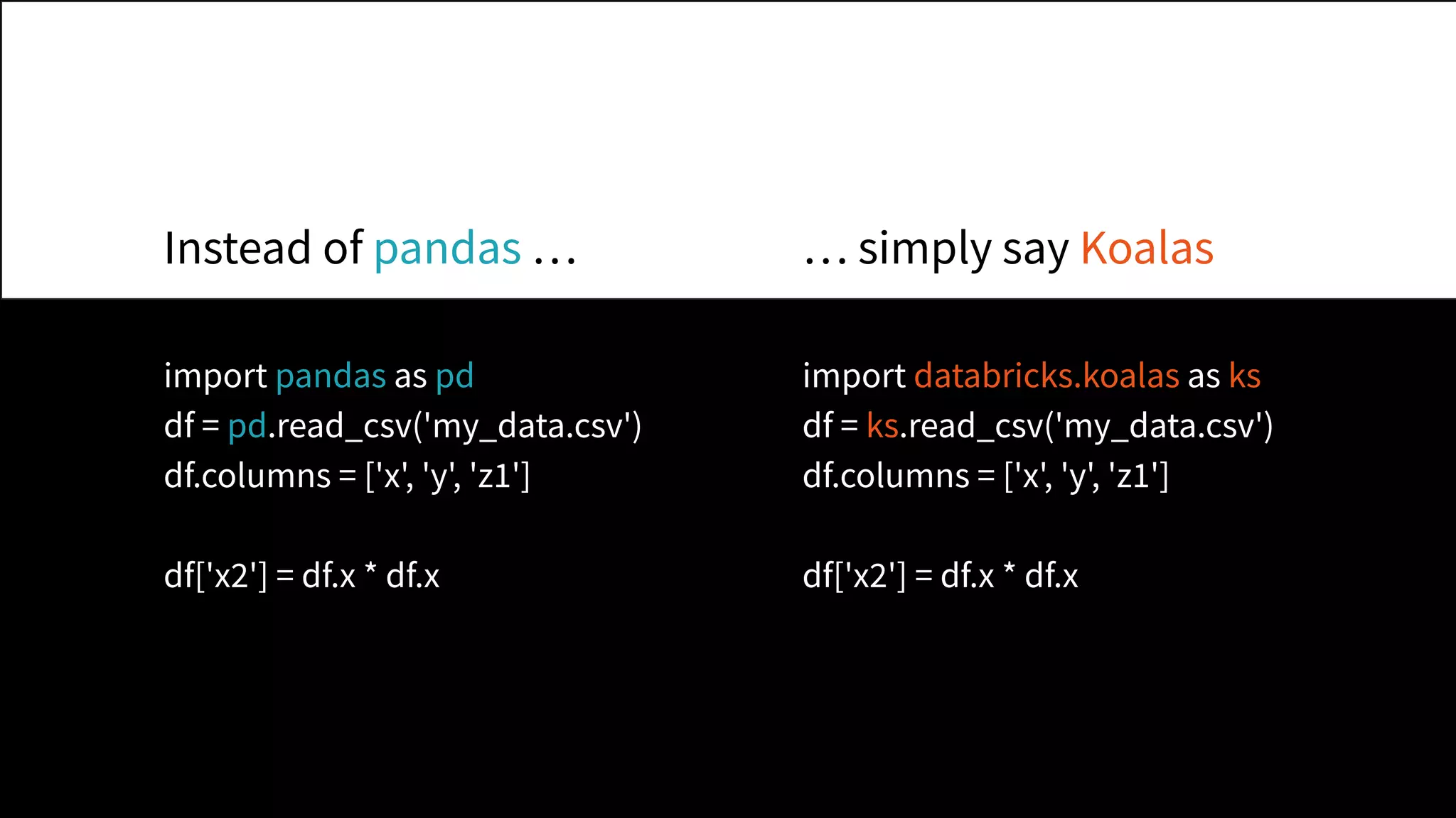 import pandas as pd
df = pd.read_csv('my_data.csv')
df.columns = ['x', 'y', 'z1']
df['x2'] = df.x * df.x
import databricks.koalas as ks
df = ks.read_csv('my_data.csv')
df.columns = ['x', 'y', 'z1']
df['x2'] = df.x * df.x
Instead of pandas … … simply say Koalas
 