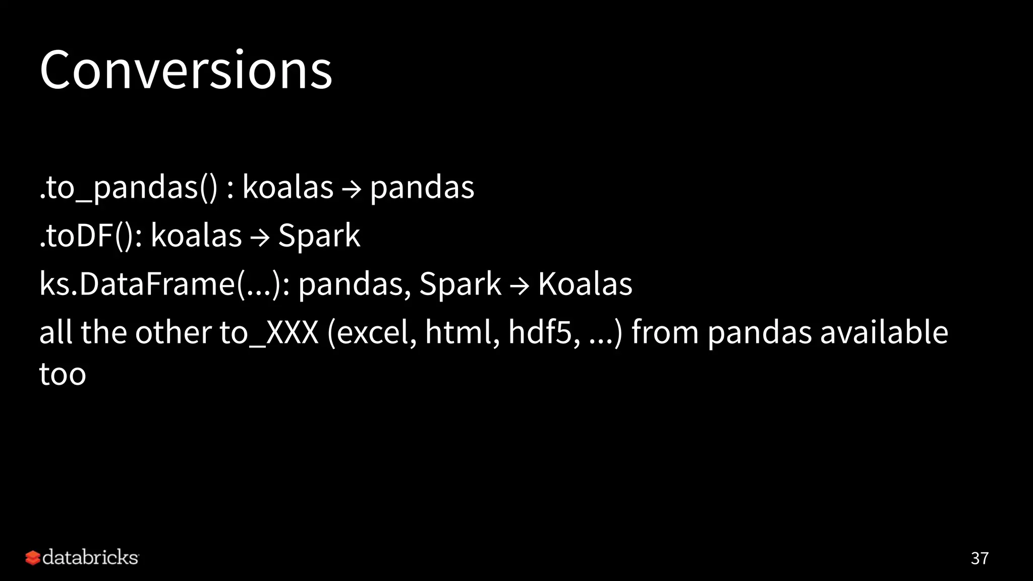 Conversions
.to_pandas() : koalas → pandas
.toDF(): koalas → Spark
ks.DataFrame(...): pandas, Spark → Koalas
all the other to_XXX (excel, html, hdf5, ...) from pandas available
too
37
 