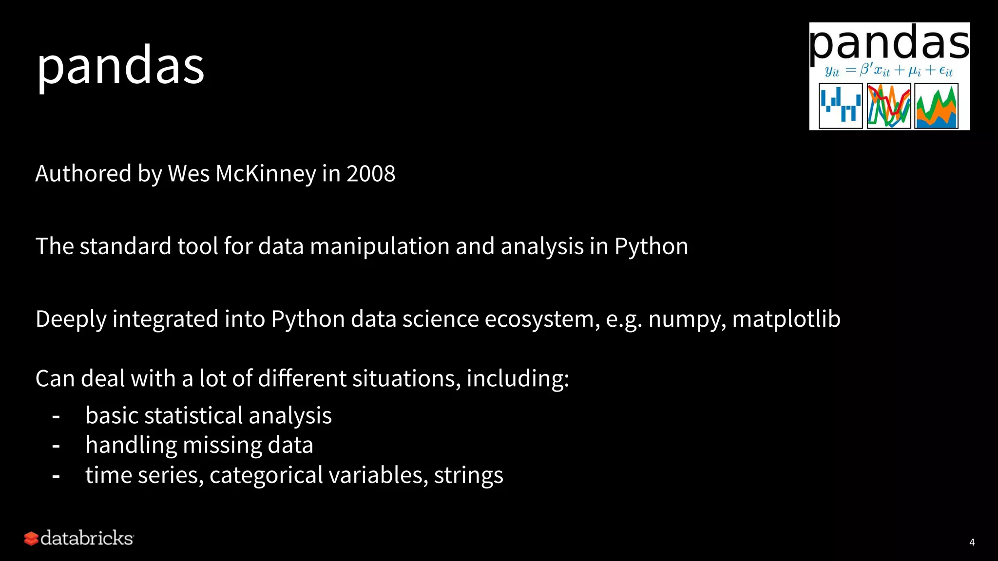 pandas
Authored by Wes McKinney in 2008
The standard tool for data manipulation and analysis in Python
Deeply integrated into Python data science ecosystem, e.g. numpy, matplotlib
Can deal with a lot of diﬀerent situations, including:
- basic statistical analysis
- handling missing data
- time series, categorical variables, strings
4
 