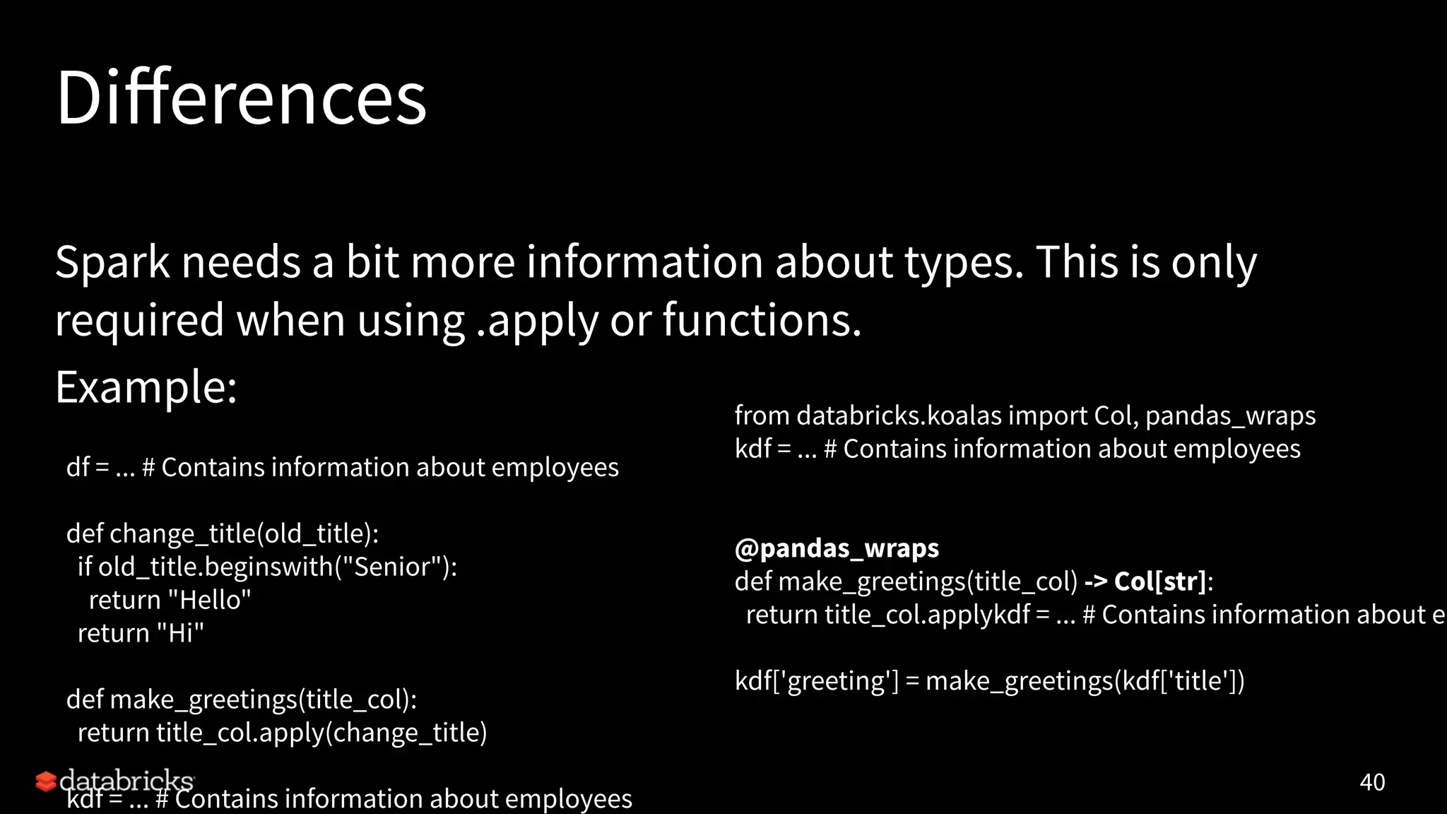 Diﬀerences
Spark needs a bit more information about types. This is only
required when using .apply or functions.
Example:
40
df = ... # Contains information about employees
def change_title(old_title):
if old_title.beginswith("Senior"):
return "Hello"
return "Hi"
def make_greetings(title_col):
return title_col.apply(change_title)
kdf = ... # Contains information about employees
from databricks.koalas import Col, pandas_wraps
kdf = ... # Contains information about employees
@pandas_wraps
def make_greetings(title_col) -> Col[str]:
return title_col.applykdf = ... # Contains information about em
kdf['greeting'] = make_greetings(kdf['title'])
 