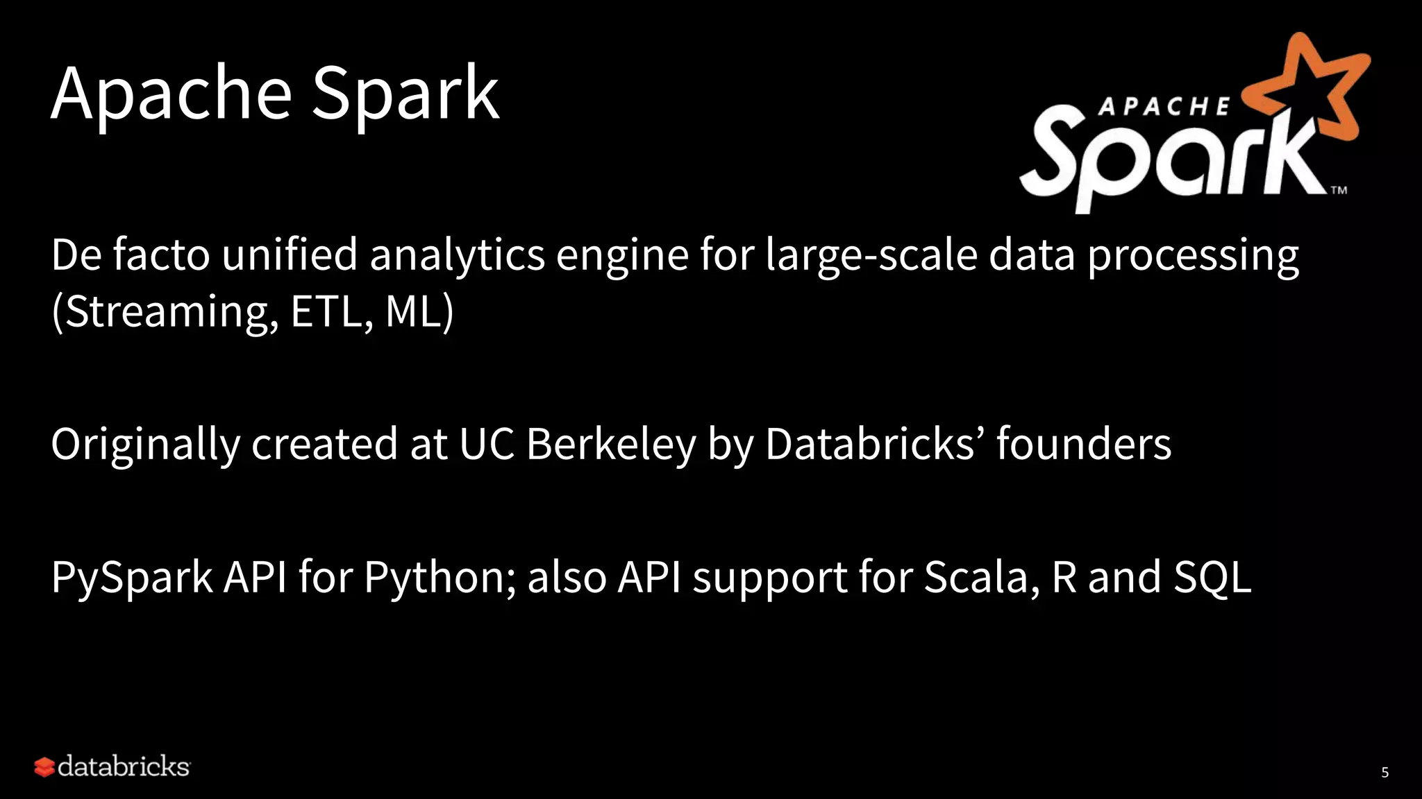 Apache Spark
De facto unified analytics engine for large-scale data processing
(Streaming, ETL, ML)
Originally created at UC Berkeley by Databricks’ founders
PySpark API for Python; also API support for Scala, R and SQL
5
 