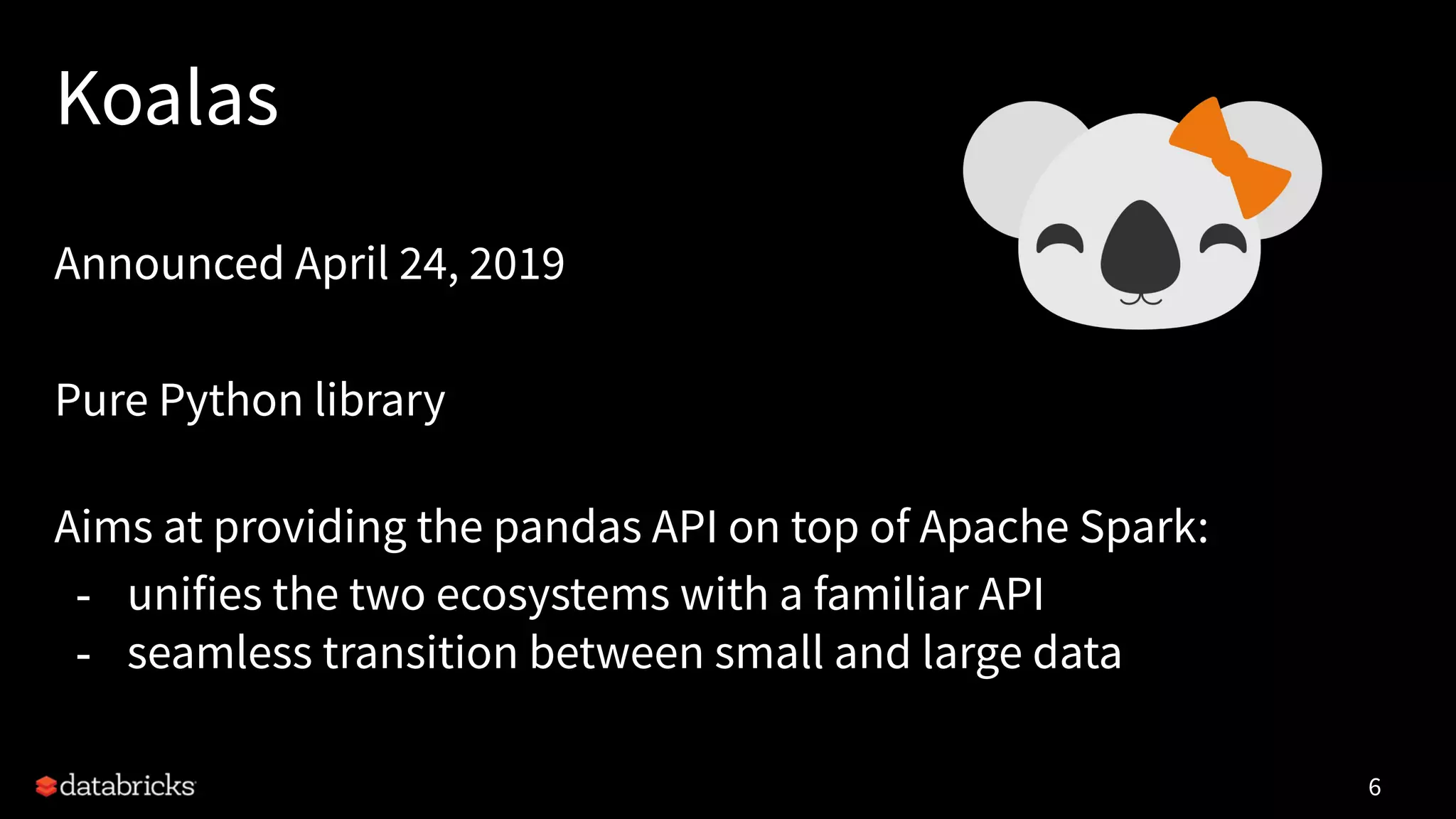 Koalas
Announced April 24, 2019
Pure Python library
Aims at providing the pandas API on top of Apache Spark:
- unifies the two ecosystems with a familiar API
- seamless transition between small and large data
6
 
