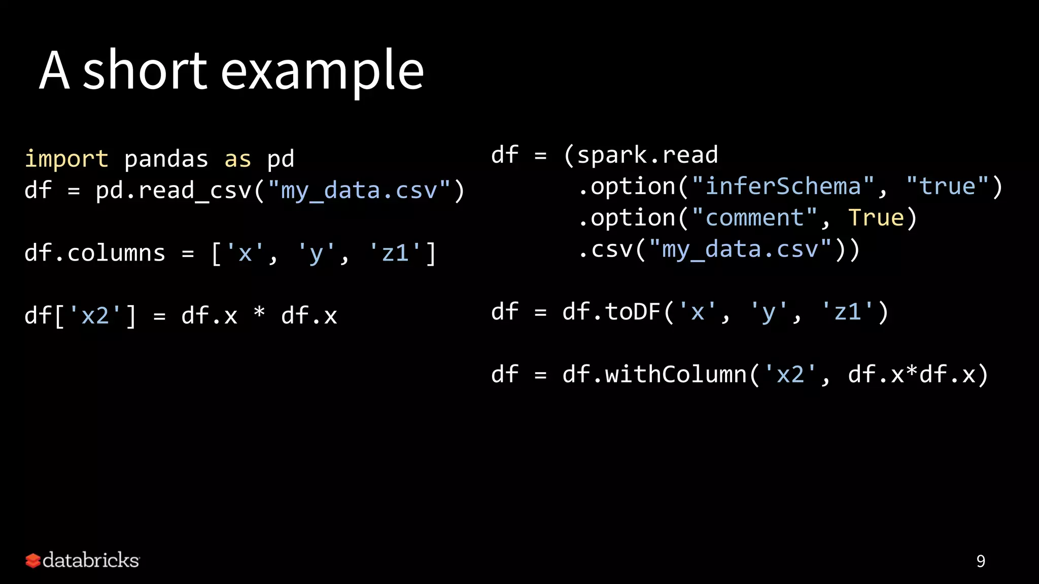 A short example
9
import pandas as pd
df = pd.read_csv("my_data.csv")
df.columns = ['x', 'y', 'z1']
df['x2'] = df.x * df.x
df = (spark.read
.option("inferSchema", "true")
.option("comment", True)
.csv("my_data.csv"))
df = df.toDF('x', 'y', 'z1')
df = df.withColumn('x2', df.x*df.x)
 
