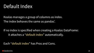 Default Index
Koalas manages a group of columns as index.
The index behaves the same as pandas’.
If no index is specified ...
