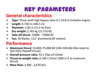 Key parameters
General characteristics
   Type: Three-shaft high bypass ratio (11-10.8:1) turbofan engine
   Length: 4.738 m (186.5 in)
   Diameter: 2.85 m (112 in) (Fan)
   Dry weight: 5,765 kg (12,710 lb)
   Take-off thrust: 53000 - 75000 lbf
   Fan: 20 blades, 112" diameter(2.85 metres)
Performance
 Maximum thrust: 53,000–75,000 lbf (240–330 kN) (flat-rated to
  ISA+15C) (Takeoff thrust)
 Overall pressure ratio: 52:1 (Top-of-Climb)
 Thrust-to-weight ratio: 6.189:1 (Trent 1000-J/-K at maximum
  thrust)
 Mass flow: 2,400 - 2,670 lb/s
 