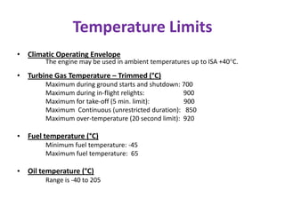 Temperature Limits
• Climatic Operating Envelope
        The engine may be used in ambient temperatures up to ISA +40°C.

• Turbine Gas Temperature – Trimmed (°C)
        Maximum during ground starts and shutdown: 700
        Maximum during in-flight relights:          900
        Maximum for take-off (5 min. limit):        900
        Maximum Continuous (unrestricted duration): 850
        Maximum over-temperature (20 second limit): 920

• Fuel temperature (°C)
        Minimum fuel temperature: -45
        Maximum fuel temperature: 65

• Oil temperature (°C)
        Range is -40 to 205
 