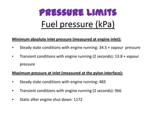 Pressure Limits
               Fuel pressure (kPa)
Minimum absolute inlet pressure (measured at engine inlet):
•   Steady state conditions with engine running: 34.5 + vapour pressure

•   Transient conditions with engine running (2 seconds): 13.8 + vapour
    pressure

Maximum pressure at inlet (measured at the pylon interface):

•   Steady state conditions with engine running: 483

•   Transient conditions with engine running (2 seconds): 966

•   Static after engine shut down: 1172
 
