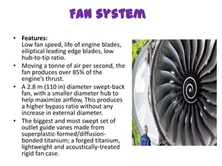 Fan system
• Features:
  Low fan speed, life of engine blades,
  elliptical leading edge blades, low
  hub-to-tip ratio.
• Moving a tonne of air per second, the
  fan produces over 85% of the
  engine’s thrust.
• A 2.8 m (110 in) diameter swept-back
  fan, with a smaller diameter hub to
  help maximize airflow, This produces
  a higher bypass ratio without any
  increase in external diameter.
• The biggest and most swept set of
  outlet guide vanes made from
  superplastic-formed/diffusion-
  bonded titanium; a forged titanium,
  lightweight and acoustically-treated
  rigid fan case.
 