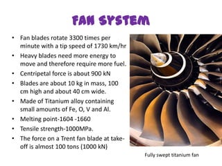 Fan System
• Fan blades rotate 3300 times per
  minute with a tip speed of 1730 km/hr
• Heavy blades need more energy to
  move and therefore require more fuel.
• Centripetal force is about 900 kN
• Blades are about 10 kg in mass, 100
  cm high and about 40 cm wide.
• Made of Titanium alloy containing
  small amounts of Fe, O, V and Al.
• Melting point-1604 -1660
• Tensile strength-1000MPa.
• The force on a Trent fan blade at take-
  off is almost 100 tons (1000 kN)
                                            Fully swept titanium fan
 
