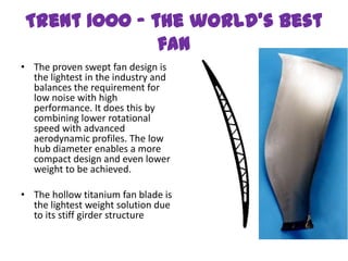 Trent 1000 - the world’s best
               fan
• The proven swept fan design is
  the lightest in the industry and
  balances the requirement for
  low noise with high
  performance. It does this by
  combining lower rotational
  speed with advanced
  aerodynamic profiles. The low
  hub diameter enables a more
  compact design and even lower
  weight to be achieved.

• The hollow titanium fan blade is
  the lightest weight solution due
  to its stiff girder structure
 
