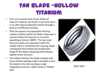 Fan Blade –Hollow
                   titanium
•   First, at an atomic level, three sheets of
    titanium material, are fused. It has to be done
    in an ultra-clean production facility through a
    process of diffusion bonding.
•   Then the process of superplastic forming
    creates a hollow within the blade. Argon gas is
    used to inflate the titanium in a furnace
    operating at almost 1000°C. The two outer
    titanium panels are expanded, while the
    middle sheet is stretched into a zig-zag shape,
    creating the final hollow 3D aerodynamic
    shape of the blade and giving extraordinary
    rigidity to the structure
•   The hollow titanium fan blade coupled with
    linear friction welding made it possible to join
    the blade to the disk creating a single
    integrated structure, called a blisk or ‘bladed    Rotor blisk
    disk’
 