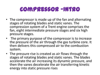 Compressor -Intro
• The compressor is made up of the fan and alternating
  stages of rotating blades and static vanes. The
  compression system of a Trent engine comprises the
  fan, eight intermediate pressure stages and six high
  pressure stages.
• The primary purpose of the compressor is to increase
  the pressure of the air through the gas turbine core. It
  then delivers this compressed air to the combustion
  system.
• The pressure rise is created as air flows through the
  stages of rotating blades and static vanes. The blades
  accelerate the air increasing its dynamic pressure, and
  then the vanes decelerate the air transferring kinetic
  energy into static pressure rises
 