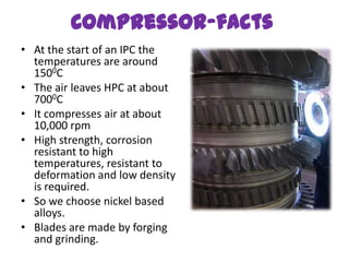 Compressor-facts
• At the start of an IPC the
  temperatures are around
  1500C
• The air leaves HPC at about
  7000C
• It compresses air at about
  10,000 rpm
• High strength, corrosion
  resistant to high
  temperatures, resistant to
  deformation and low density
  is required.
• So we choose nickel based
  alloys.
• Blades are made by forging
  and grinding.
 