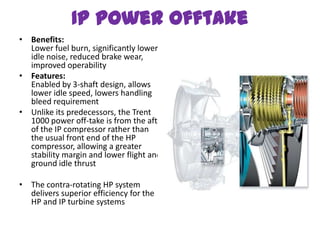 IP power offtake
• Benefits:
  Lower fuel burn, significantly lower
  idle noise, reduced brake wear,
  improved operability
• Features:
  Enabled by 3-shaft design, allows
  lower idle speed, lowers handling
  bleed requirement
• Unlike its predecessors, the Trent
  1000 power off-take is from the aft
  of the IP compressor rather than
  the usual front end of the HP
  compressor, allowing a greater
  stability margin and lower flight and
  ground idle thrust

• The contra-rotating HP system
  delivers superior efficiency for the
  HP and IP turbine systems
 