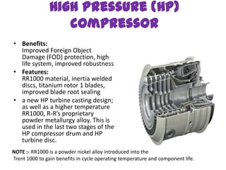 High Pressure (HP)
                   compressor
• Benefits:
  Improved Foreign Object
  Damage (FOD) protection, high
  life system, improved robustness
• Features:
  RR1000 material, inertia welded
  discs, titanium rotor 1 blades,
  improved blade root sealing
• a new HP turbine casting design;
  as well as a higher temperature
  RR1000, R-R’s proprietary
  powder metallurgy alloy. This is
  used in the last two stages of the
  HP compressor drum and HP
  turbine disc.
NOTE :- RR1000 is a powder nickel alloy introduced into the
Trent 1000 to gain benefits in cycle operating temperature and component life.
 