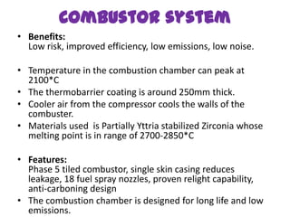Combustor system
• Benefits:
  Low risk, improved efficiency, low emissions, low noise.

• Temperature in the combustion chamber can peak at
  2100*C
• The thermobarrier coating is around 250mm thick.
• Cooler air from the compressor cools the walls of the
  combuster.
• Materials used is Partially Yttria stabilized Zirconia whose
  melting point is in range of 2700-2850*C

• Features:
  Phase 5 tiled combustor, single skin casing reduces
  leakage, 18 fuel spray nozzles, proven relight capability,
  anti-carboning design
• The combustion chamber is designed for long life and low
  emissions.
 