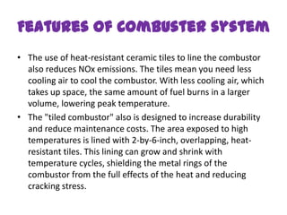 Features of Combuster system
• The use of heat-resistant ceramic tiles to line the combustor
  also reduces NOx emissions. The tiles mean you need less
  cooling air to cool the combustor. With less cooling air, which
  takes up space, the same amount of fuel burns in a larger
  volume, lowering peak temperature.
• The "tiled combustor" also is designed to increase durability
  and reduce maintenance costs. The area exposed to high
  temperatures is lined with 2-by-6-inch, overlapping, heat-
  resistant tiles. This lining can grow and shrink with
  temperature cycles, shielding the metal rings of the
  combustor from the full effects of the heat and reducing
  cracking stress.
 