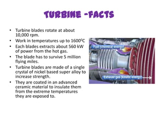Turbine -facts
• Turbine blades rotate at about
  10,000 rpm.
• Work in temperatures up to 16000C
• Each blades extracts about 560 kW
  of power from the hot gas.
• The blade has to survive 5 million
  flying miles.
• Turbine blades are made of a single
  crystal of nickel based super alloy to
  increase strength.
• They are coated in an advanced
  ceramic material to insulate them
  from the extreme temperatures
  they are exposed to.
 