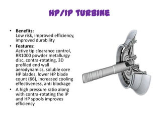 HP/IP turbine
• Benefits:
  Low risk, improved efficiency,
  improved durability
• Features:
  Active tip clearance control,
  RR1000 powder metallurgy
  disc, contra-rotating, 3D
  profiled end wall
  aerodynamics, soluble core
  HP blades, lower HP blade
  count (66), increased cooling
  effectiveness, anti blockage
• A high pressure ratio along
  with contra-rotating the IP
  and HP spools improves
  efficiency
 