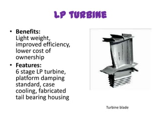 LP turbine
• Benefits:
  Light weight,
  improved efficiency,
  lower cost of
  ownership
• Features:
  6 stage LP turbine,
  platform damping
  standard, case
  cooling, fabricated
  tail bearing housing
                         Turbine blade
 