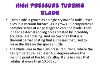 High pressure turbine
              blade
• . This blade is grown as a single crystal of a Rolls-Royce
  alloy in a vacuum furnace. As it grows, it incorporates a
  complex series of air passages to cool the blade. Then
  it needs external cooling holes created by incredibly
  accurate laser drilling. And on top of all that is a
  thermal barrier coating that surpasses that used to
  make the tiles on the space shuttle.
• The blade lives in the high-pressure turbine, where the
  gas temperature is at least 400 degrees above the
  melting point of the blade’s alloy. It sits in a disc that
  rotates at more than 10,000 rpm
 