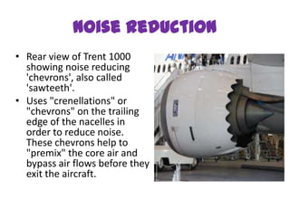 Noise reduction
• Rear view of Trent 1000
  showing noise reducing
  'chevrons', also called
  'sawteeth'.
• Uses "crenellations" or
  "chevrons" on the trailing
  edge of the nacelles in
  order to reduce noise.
  These chevrons help to
  "premix" the core air and
  bypass air flows before they
  exit the aircraft.
 