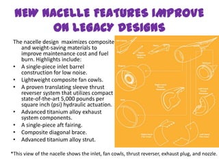 NEW NACELLE FEATURES IMPROVE
       ON LEGACY DESIGNS
 The nacelle design maximizes composite
    and weight-saving materials to
    improve maintenance cost and fuel
    burn. Highlights include:
 • A single-piece inlet barrel
    construction for low noise.
 • Lightweight composite fan cowls.
 • A proven translating sleeve thrust
    reverser system that utilizes compact
    state-of-the-art 5,000 pounds per
    square inch (psi) hydraulic actuation.
 • Advanced titanium alloy exhaust
    system components.
 • A single-piece aft fairing.
 • Composite diagonal brace.
 • Advanced titanium alloy strut.

*This view of the nacelle shows the inlet, fan cowls, thrust reverser, exhaust plug, and nozzle.
 