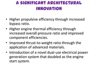 A significant architectural
               innovation

• Higher propulsive efficiency through increased
  bypass ratio.
• Higher engine thermal efficiency through
  increased overall pressure ratio and improved
  component efficiencies.
• Improved thrust-to-weight ratio through the
  application of advanced materials.
• Introduction of a novel dual-use electrical power
  generation system that doubled as the engine
  start system.
 