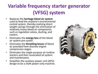 Variable frequency starter generator
             (VFSG) system
• Replaces the heritage bleed air system
  used to feed the airplane’s environmental
  control system, thereby realizing direct
  weight savings through the elimination of
  relatively heavy bleed air components
  such as regulation valves, ducting, and
  coolers.
• Eliminates the energy loss of the bleed
  air system pre-cooler.
• Eliminates the throttling losses of bleed
  air provided from discrete engine
  compression stages.
• Eliminates the single-purpose air turbine
  starters and their associated oil system
  and maintenance.
• Simplifies the auxiliary power unit (APU)
  design to be a shaft power-only machine.
 