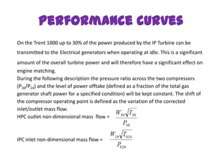 Performance curves
On the Trent 1000 up to 30% of the power produced by the IP Turbine can be
transmitted to the Electrical generators when operating at idle. This is a significant
amount of the overall turbine power and will therefore have a significant effect on
engine matching.
During the following description the pressure ratio across the two compressors
(P30/P24) and the level of power offtake (defined as a fraction of the total gas
generator shaft power for a specified condition) will be kept constant. The shift of
the compressor operating point is defined as the variation of the corrected
inlet/outlet mass flow.
HPC outlet non-dimensional mass flow =



IPC inlet non-dimensional mass flow =
 