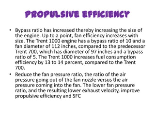 Propulsive efficiency
• Bypass ratio has increased thereby increasing the size of
  the engine. Up to a point, fan efficiency increases with
  size. The Trent 1000 engine has a bypass ratio of 10 and a
  fan diameter of 112 inches, compared to the predecessor
  Trent 700, which has diameter of 97 inches and a bypass
  ratio of 5. The Trent 1000 increases fuel consumption
  efficiency by 13 to 14 percent, compared to the Trent
  700.
• Reduce the fan pressure ratio, the ratio of the air
  pressure going out of the fan nozzle versus the air
  pressure coming into the fan. The lower fan pressure
  ratio, and the resulting lower exhaust velocity, improve
  propulsive efficiency and SFC
 