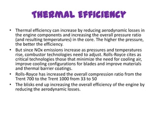 Thermal Efficiency
• Thermal efficiency can increase by reducing aerodynamic losses in
  the engine components and increasing the overall pressure ratio
  (and resulting temperatures) in the core. The higher the pressure,
  the better the efficiency.
• But since NOx emissions increase as pressures and temperatures
  rise, combustor technologies need to adjust. Rolls-Royce cites as
  critical technologies those that minimize the need for cooling air,
  improve cooling configurations for blades and improve materials
  and thermal barrier coatings.
• Rolls-Royce has increased the overall compression ratio from the
  Trent 700 to the Trent 1000 from 33 to 50
• The blisks end up increasing the overall efficiency of the engine by
  reducing the aerodynamic losses.
 