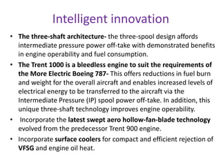 Intelligent innovation
• The three-shaft architecture- the three-spool design affords
  intermediate pressure power off-take with demonstrated benefits
  in engine operability and fuel consumption.
• The Trent 1000 is a bleedless engine to suit the requirements of
  the More Electric Boeing 787- This offers reductions in fuel burn
  and weight for the overall aircraft and enables increased levels of
  electrical energy to be transferred to the aircraft via the
  Intermediate Pressure (IP) spool power off-take. In addition, this
  unique three-shaft technology improves engine operability.
• Incorporate the latest swept aero hollow-fan-blade technology
  evolved from the predecessor Trent 900 engine.
• Incorporate surface coolers for compact and efficient rejection of
  VFSG and engine oil heat.
 