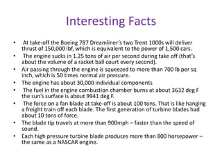 Interesting Facts
•    At take-off the Boeing 787 Dreamliner’s two Trent 1000s will deliver
    thrust of 150,000 lbf, which is equivalent to the power of 1,500 cars.
•    The engine sucks in 1.25 tons of air per second during take off (that’s
    about the volume of a racket ball court every second).
•   Air passing through the engine is squeezed to more than 700 lb per sq
    inch, which is 50 times normal air pressure.
•   The engine has about 30,000 individual components
•    The fuel in the engine combustion chamber burns at about 3632 deg F
    the sun’s surface is about 9941 deg F.
•    The force on a fan blade at take-off is about 100 tons. That is like hanging
    a freight train off each blade. The first generation of turbine blades had
    about 10 tons of force.
•   The blade tip travels at more than 900mph – faster than the speed of
    sound.
•   Each high pressure turbine blade produces more than 800 horsepower –
    the same as a NASCAR engine.
 