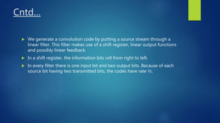 Cntd…
 We generate a convolution code by putting a source stream through a
linear filter. This filter makes use of a shift register, linear output functions
and possibly linear feedback.
 In a shift register, the information bits roll from right to left.
 In every filter there is one input bit and two output bits. Because of each
source bit having two transmitted bits, the codes have rate ½.
 