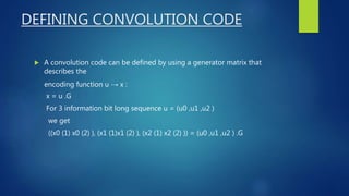 DEFINING CONVOLUTION CODE
 A convolution code can be defined by using a generator matrix that
describes the
encoding function u → x :
x = u .G
For 3 information bit long sequence u = (u0 ,u1 ,u2 )
we get
((x0 (1) x0 (2) ), (x1 (1)x1 (2) ), (x2 (1) x2 (2) )) = (u0 ,u1 ,u2 ) .G
 