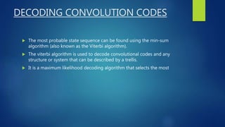 DECODING CONVOLUTION CODES
 The most probable state sequence can be found using the min-sum
algorithm (also known as the Viterbi algorithm).
 The viterbi algorithm is used to decode convolutional codes and any
structure or system that can be described by a trellis.
 It is a maximum likelihood decoding algorithm that selects the most
 