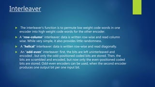 Interleaver
 The interleaver’s function is to permute low weight code words in one
encoder into high weight code words for the other encoder.
 A “row-column” interleaver: data is written row-wise and read column
wise. While very simple, it also provides little randomness.
 A “helical” interleaver: data is written row-wise and read diagonally.
 An “odd-even” interleaver: first, the bits are left uninterleaved and
encoded , but only the odd-positioned coded bits are stored. Then, the
bits are scrambled and encoded, but now only the even-positioned coded
bits are stored. Odd-even encoders can be used, when the second encoder
produces one output bit per one input bit.
 