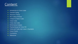 Content:
 Introduction to Turbo Codes
 Channel Coding
 Shannon’s Theory
 FEC Coding Schemes
 A Need for Better Codes
 Turbo Codes
 Turbo-Like Codes
 Performance Analysis
 Practical Issues for Turbo FEC
 Turbo and Turbo-Like Codes in Standards
 Future Trends
 Conclusions
 References
 