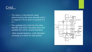 Cntd…
 The value z is the extrinsic value
determined by the same decoder and it
is negative if d is 0 and it is positive if d
is 1
 The updated LLR is fed into the other
decoder and which calculates the z and
updates the LLR for several iterations
 After several iterations , both decoders
converge to a value for that symbol.
 